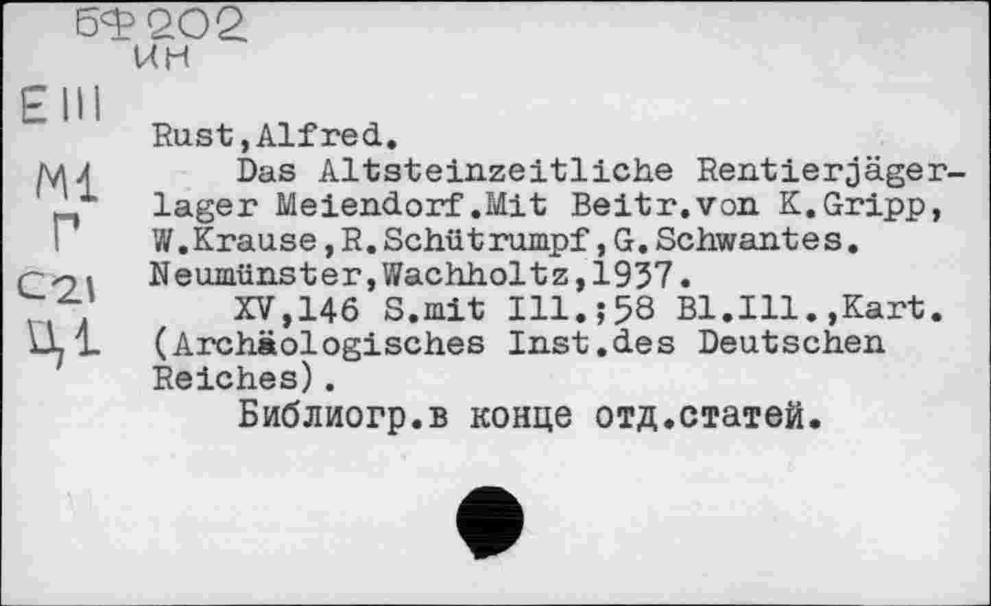 ﻿6Ф2О2 ин
Elli
Ж
Г
C2J
ЦІ
Rust,Alfred.
Dus Altsteinzeitliche Rentierjäger-lager Meiendorf .Mit Beit r. von K.Gripp, W.Krause, R. Scilüt rümpf, G. Schwantes. Neumünster,Wachholtz,1937.
XV,146 S.mit Ill.;58 Bl.Ill.,Kart. (Archäologisches Inst.des Deutschen Reiches).
Библиогр.в конце отд.статей.